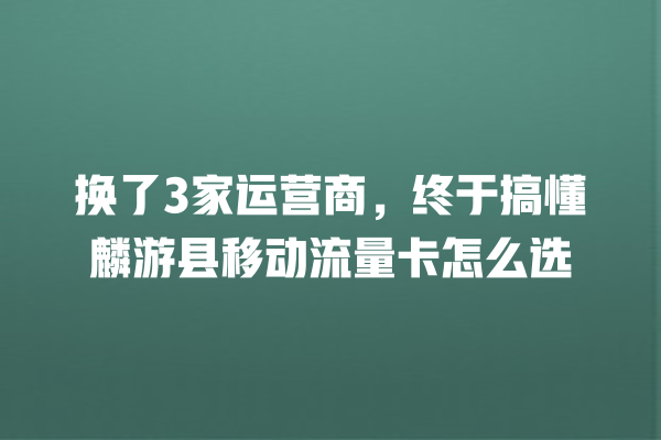 换了3家运营商，终于搞懂麟游县移动流量卡怎么选