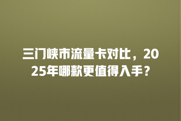 三门峡市流量卡对比，2025年哪款更值得入手？