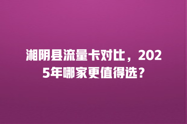 湘阴县流量卡对比，2025年哪家更值得选？