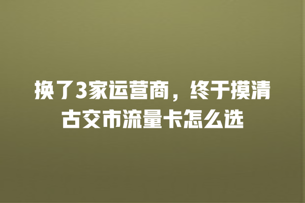 换了3家运营商，终于摸清古交市流量卡怎么选