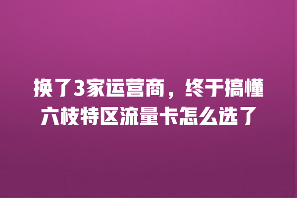 换了3家运营商，终于搞懂六枝特区流量卡怎么选了