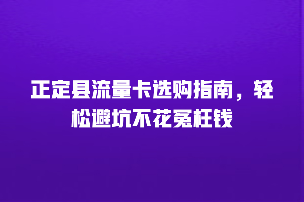正定县流量卡选购指南，轻松避坑不花冤枉钱