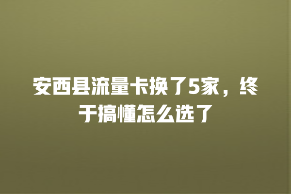 安西县流量卡换了5家，终于搞懂怎么选了