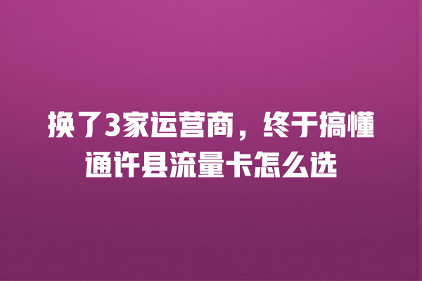 换了3家运营商，终于搞懂通许县流量卡怎么选