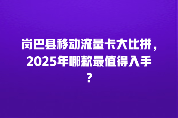 岗巴县移动流量卡大比拼，2025年哪款最值得入手？