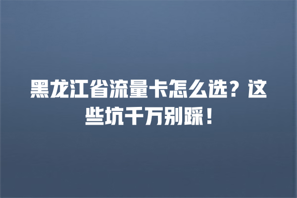 黑龙江省流量卡怎么选？这些坑千万别踩！
