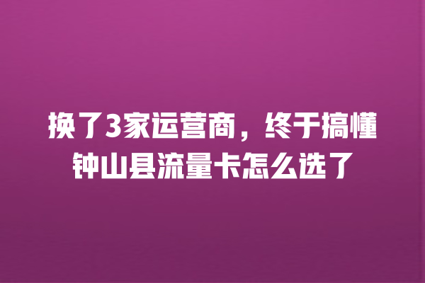 换了3家运营商，终于搞懂钟山县流量卡怎么选了