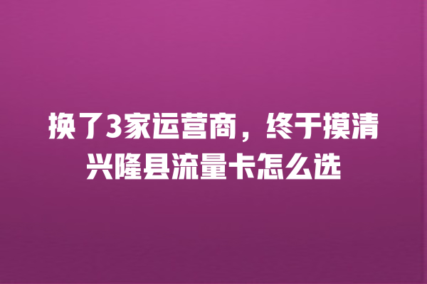 换了3家运营商，终于摸清兴隆县流量卡怎么选