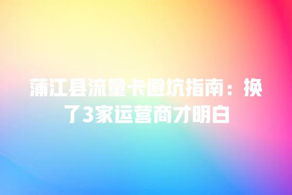 蒲江县流量卡避坑指南：换了3家运营商才明白