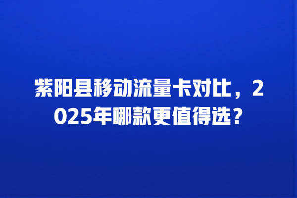 紫阳县移动流量卡对比，2025年哪款更值得选？