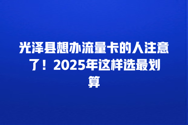 光泽县想办流量卡的人注意了！2025年这样选最划算
