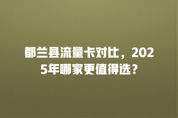都兰县流量卡对比，2025年哪家更值得选？