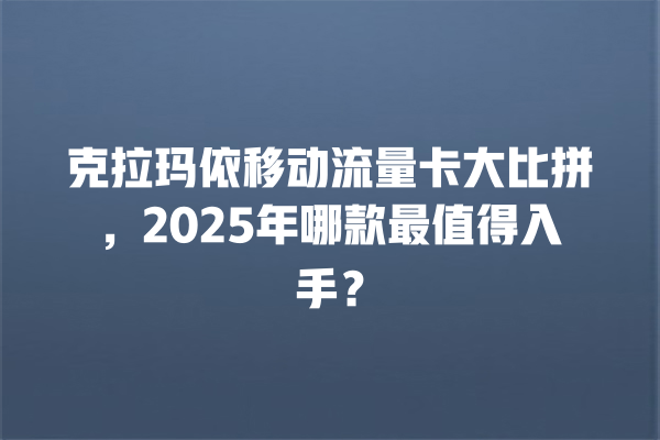 克拉玛依移动流量卡大比拼，2025年哪款最值得入手？