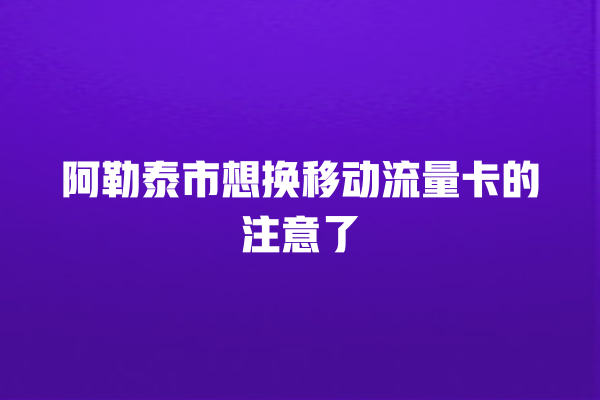 阿勒泰市想换移动流量卡的注意了