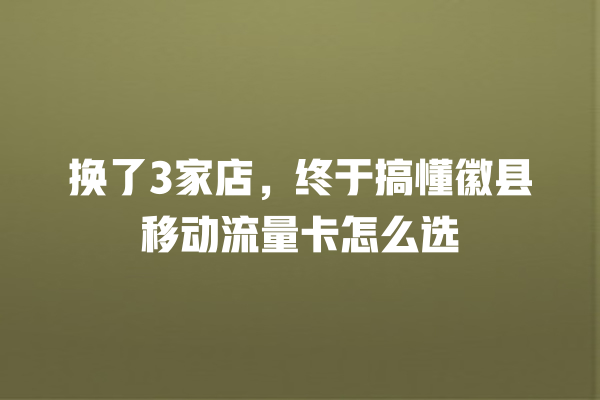 换了3家店，终于搞懂徽县移动流量卡怎么选