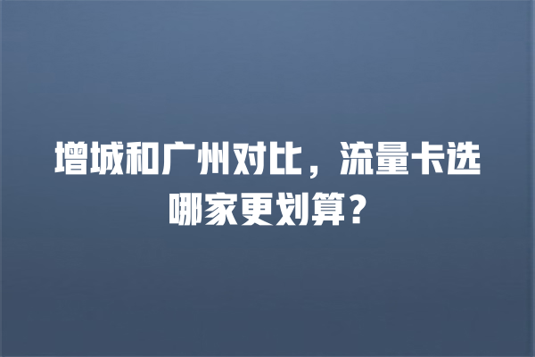 增城和广州对比，流量卡选哪家更划算？