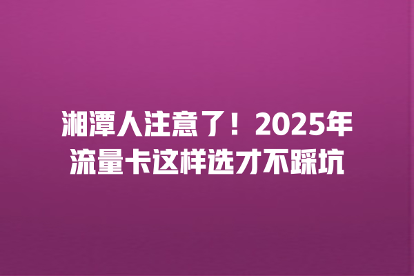 湘潭人注意了！2025年流量卡这样选才不踩坑