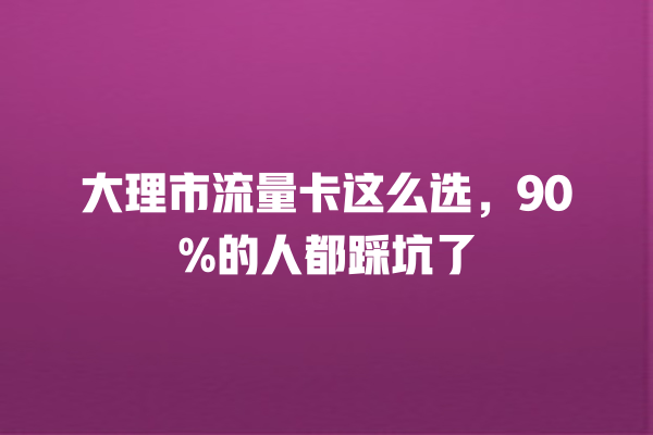 大理市流量卡这么选，90%的人都踩坑了