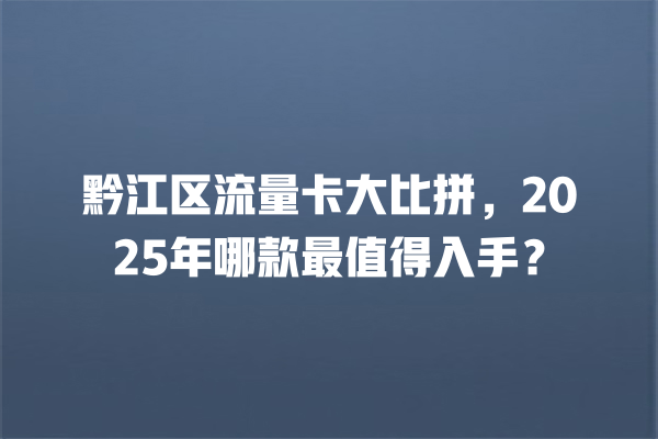 黔江区流量卡大比拼，2025年哪款最值得入手？