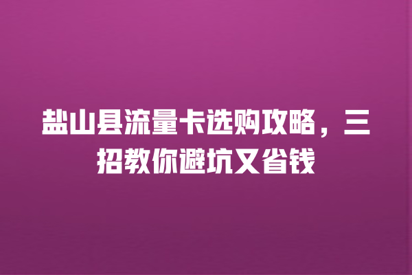 盐山县流量卡选购攻略，三招教你避坑又省钱