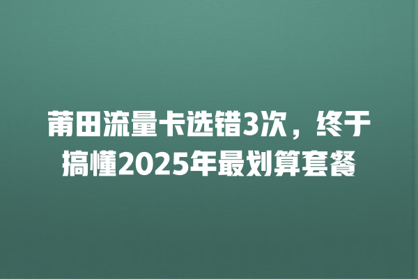 莆田流量卡选错3次，终于搞懂2025年最划算套餐
