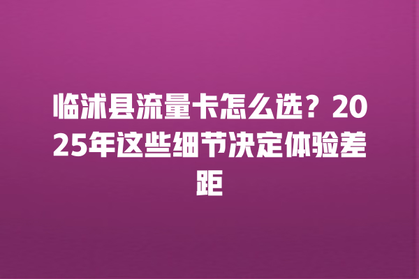 临沭县流量卡怎么选？2025年这些细节决定体验差距
