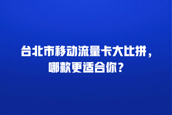台北市移动流量卡大比拼，哪款更适合你？