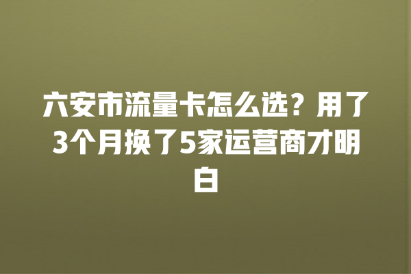 六安市流量卡怎么选？用了3个月换了5家运营商才明白