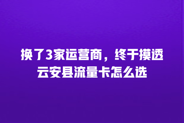 换了3家运营商，终于摸透云安县流量卡怎么选