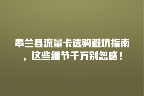 皋兰县流量卡选购避坑指南，这些细节千万别忽略！