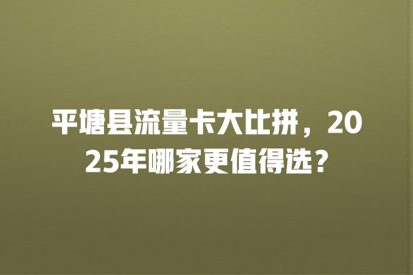 平塘县流量卡大比拼，2025年哪家更值得选？