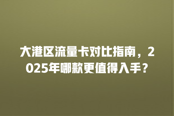 大港区流量卡对比指南，2025年哪款更值得入手？
