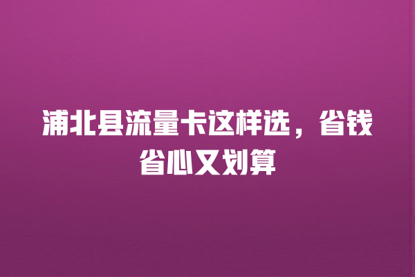浦北县流量卡这样选，省钱省心又划算