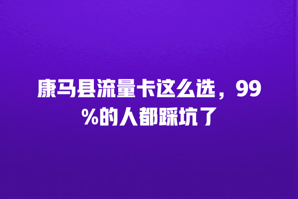 康马县流量卡这么选，99%的人都踩坑了