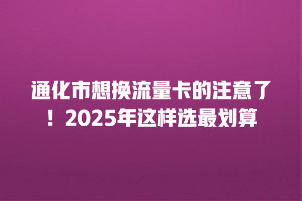 通化市想换流量卡的注意了！2025年这样选最划算