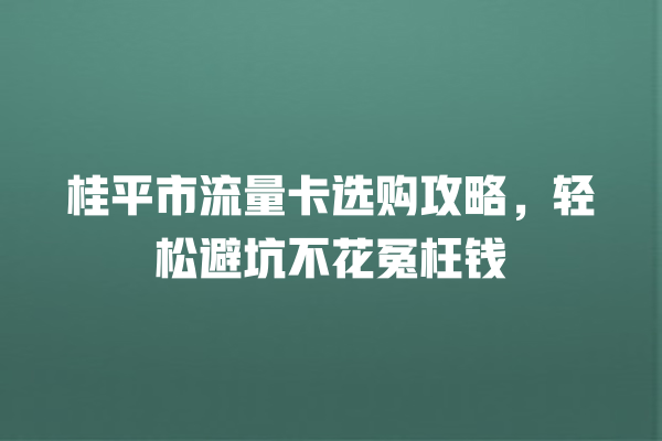 桂平市流量卡选购攻略，轻松避坑不花冤枉钱