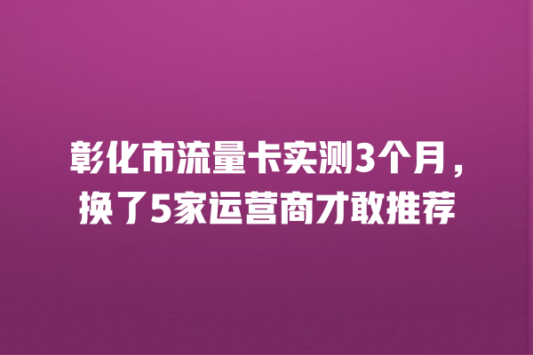 彰化市流量卡实测3个月，换了5家运营商才敢推荐