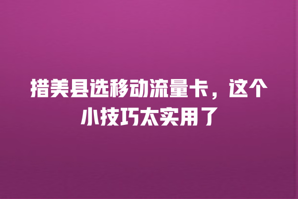 措美县选移动流量卡，这个小技巧太实用了