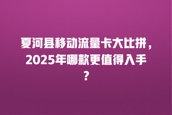 夏河县移动流量卡大比拼，2025年哪款更值得入手？