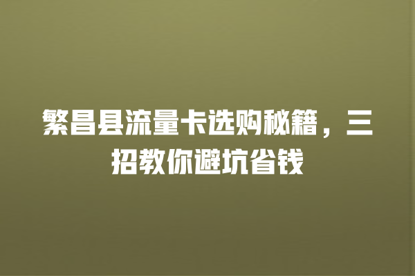 繁昌县流量卡选购秘籍，三招教你避坑省钱
