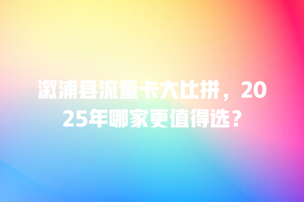 溆浦县流量卡大比拼，2025年哪家更值得选？
