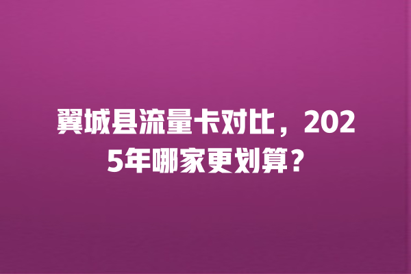 翼城县流量卡对比，2025年哪家更划算？