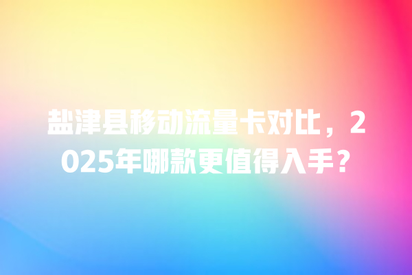 盐津县移动流量卡对比，2025年哪款更值得入手？