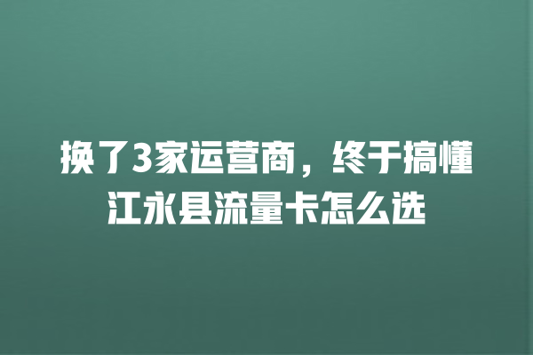 换了3家运营商，终于搞懂江永县流量卡怎么选