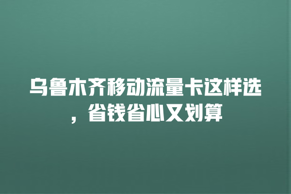 乌鲁木齐移动流量卡这样选，省钱省心又划算