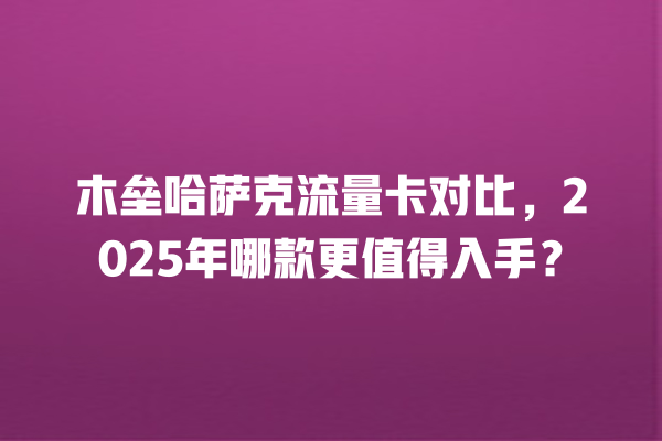 木垒哈萨克流量卡对比，2025年哪款更值得入手？
