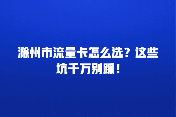 滁州市流量卡怎么选？这些坑千万别踩！