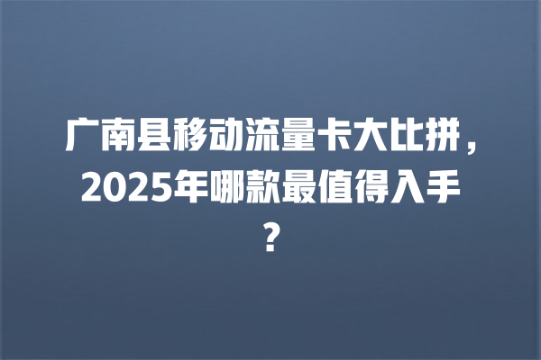 广南县移动流量卡大比拼，2025年哪款最值得入手？