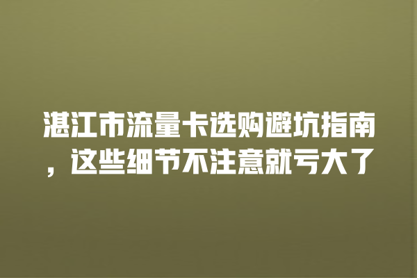 湛江市流量卡选购避坑指南，这些细节不注意就亏大了