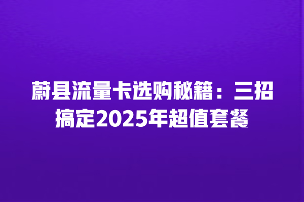 蔚县流量卡选购秘籍：三招搞定2025年超值套餐
